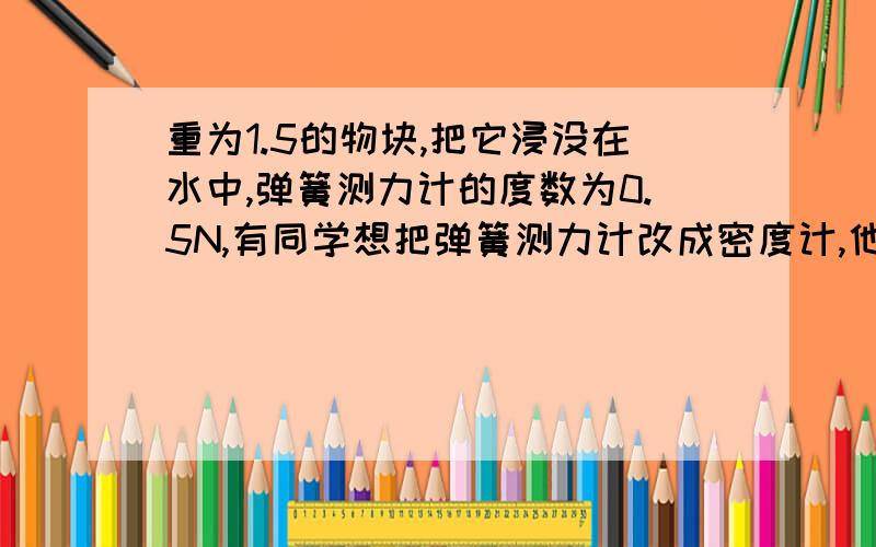 重为1.5的物块,把它浸没在水中,弹簧测力计的度数为0.5N,有同学想把弹簧测力计改成密度计,他就在0.5N处对应标上1.0g/cm³的字样,当他把物块浸没在某种液体中时,弹簧测力计的读数为0.3N处对