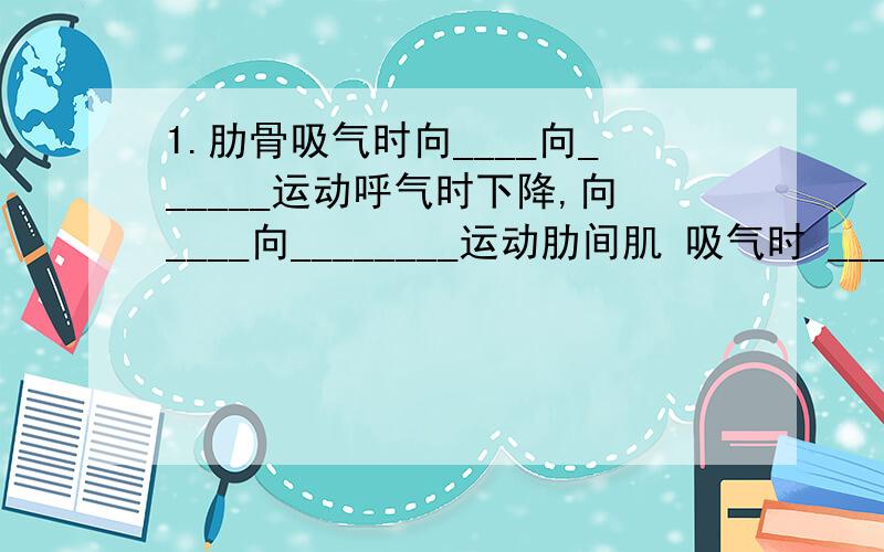 1.肋骨吸气时向____向______运动呼气时下降,向____向________运动肋间肌 吸气时 ________,呼气时_______2.（1）当你下水游泳时,当水超过胸部以后,你会感到呼吸很困难,这是为什么?（2）当我们要屏住