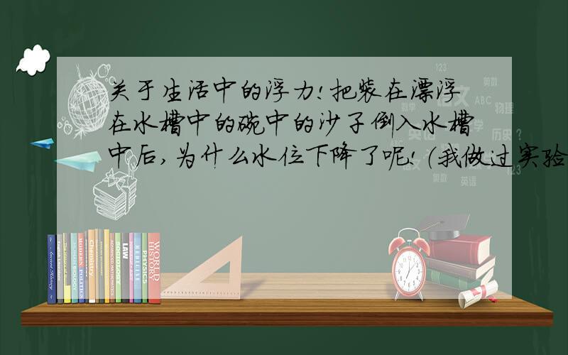 关于生活中的浮力!把装在漂浮在水槽中的碗中的沙子倒入水槽中后,为什么水位下降了呢!（我做过实验,的确下降了,谁知道其中的物理原理呢!）