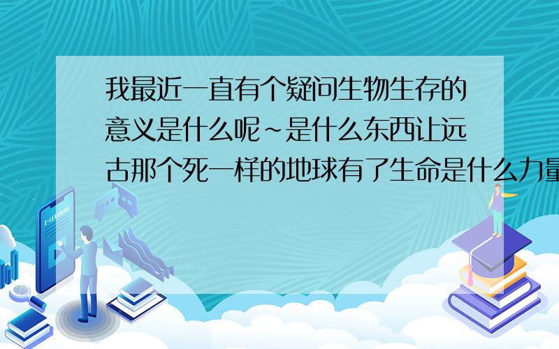 我最近一直有个疑问生物生存的意义是什么呢~是什么东西让远古那个死一样的地球有了生命是什么力量?他们为什么要这样做为什么要生存呢~他们的意义是什么?最原始的细胞即使他们产生了