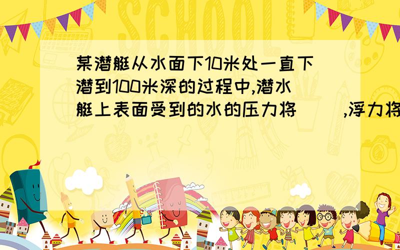 某潜艇从水面下10米处一直下潜到100米深的过程中,潜水艇上表面受到的水的压力将（ ）,浮力将（ ）