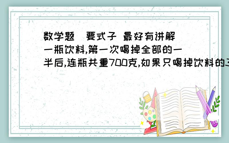 数学题（要式子 最好有讲解）一瓶饮料,第一次喝掉全部的一半后,连瓶共重700克,如果只喝掉饮料的3分之1,连瓶共重800克,求瓶子的重量?快点回复! 要有讲解!