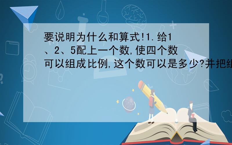 要说明为什么和算式!1.给1、2、5配上一个数,使四个数可以组成比例,这个数可以是多少?并把组成的比例写出来.2.在一个比例里,如果第二个比的前项增加了百分之二十,要使这个比例式仍然成