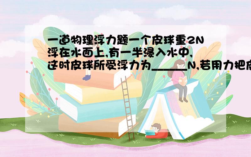 一道物理浮力题一个皮球重2N浮在水面上,有一半浸入水中,这时皮球所受浮力为______N,若用力把皮球全部按入水中,至少要______N的压力