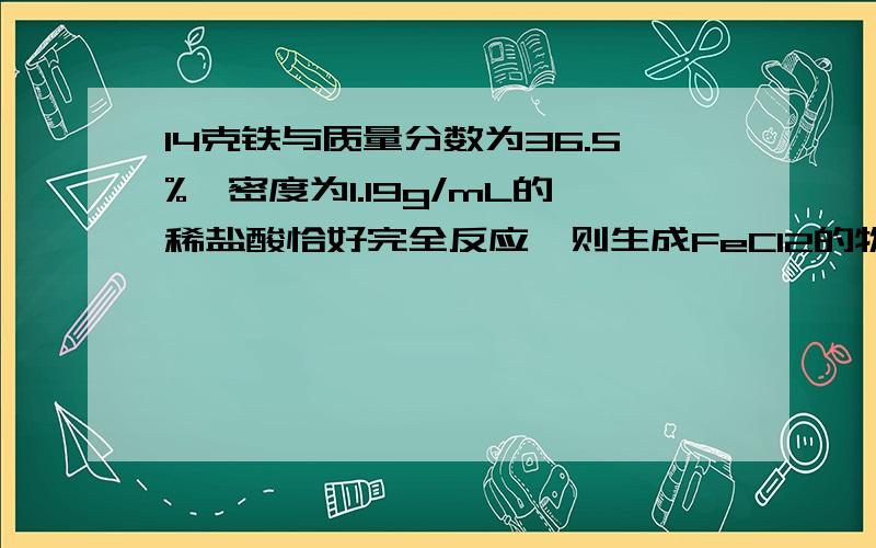 14克铁与质量分数为36.5%、密度为1.19g/mL的稀盐酸恰好完全反应,则生成FeCl2的物质的量为多少?标准状况下最多可以收集到多少L气体?消耗的盐酸的体积多少mL?