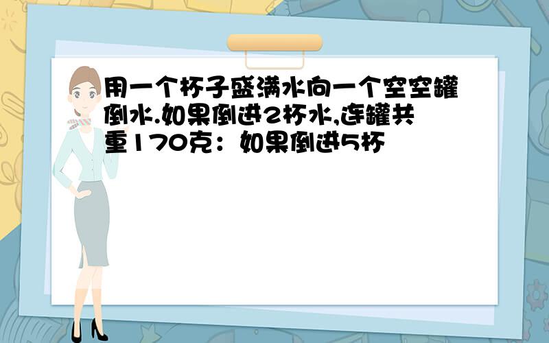 用一个杯子盛满水向一个空空罐倒水.如果倒进2杯水,连罐共重170克：如果倒进5杯