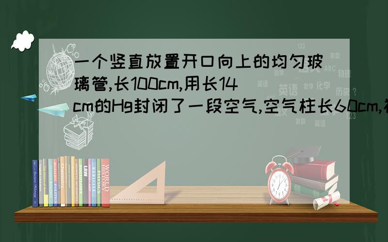 一个竖直放置开口向上的均匀玻璃管,长100cm,用长14cm的Hg封闭了一段空气,空气柱长60cm,初始温度为300K,已知大气压为76cmHg.问温度至少升高到多少,可以将Hg全部推出玻璃管.这种题目的常规做法