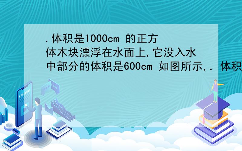 .体积是1000cm 的正方体木块漂浮在水面上,它没入水中部分的体积是600cm 如图所示,．体积是1000cm 的正方体木块漂浮在水面上,它没入水中部分的体积是600cm 如图所示,则该木块的密度是______kg／m