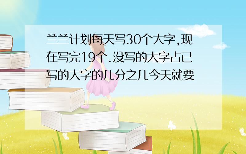 兰兰计划每天写30个大字,现在写完19个.没写的大字占已写的大字的几分之几今天就要