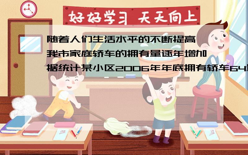 随着人们生活水平的不断提高,我市家庭轿车的拥有量逐年增加据统计某小区2006年年底拥有轿车64量,2008年底家庭轿车的拥有量达到100量.①若该小区2006年年底到2009年年底家庭轿车拥有量的年