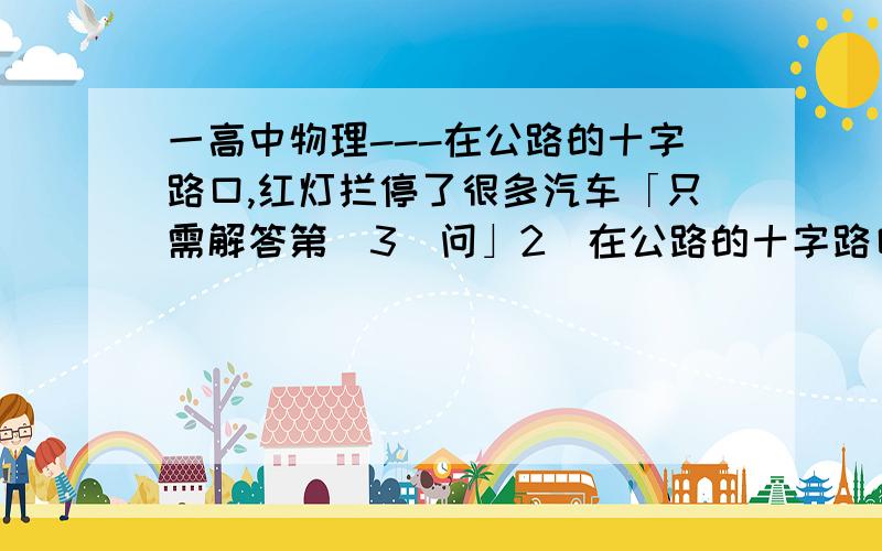 一高中物理---在公路的十字路口,红灯拦停了很多汽车「只需解答第（3）问」2．在公路的十字路口,红灯拦停了很多汽车,拦停的汽车排成笔直的一列,最前面的一辆汽车的前端刚好与路口停车