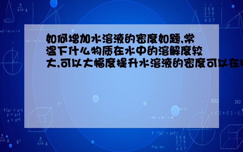 如何增加水溶液的密度如题,常温下什么物质在水中的溶解度较大,可以大幅度提升水溶液的密度可以在哪里查到溶解度大的物质呢，不一定要是无机的，有机的也行，但不希望是氯化物