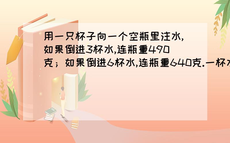 用一只杯子向一个空瓶里注水,如果倒进3杯水,连瓶重490克；如果倒进6杯水,连瓶重640克.一杯水重多少克?这个空瓶重多少克?