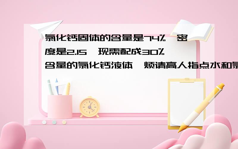 氯化钙固体的含量是74%,密度是2.15,现需配成30%含量的氯化钙液体,烦请高人指点水和氯化钙的配比?氯化钙固体的含量是74%,密度是2.15,现需配成30%含量的氯化钙液体,烦请高人指点水和氯化钙的