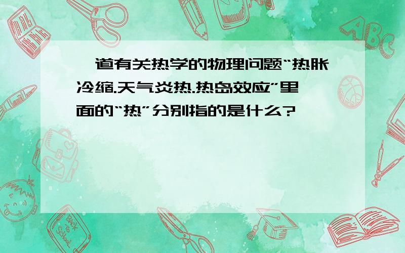 一道有关热学的物理问题“热胀冷缩.天气炎热.热岛效应”里面的“热”分别指的是什么?