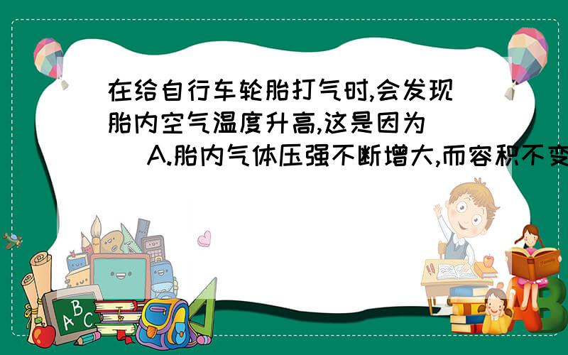 在给自行车轮胎打气时,会发现胎内空气温度升高,这是因为（ ）A.胎内气体压强不断增大,而容积不变B.轮胎从外界吸热C.外界空气温度本来就高于胎内气体温度D.打气时,外界不断地对胎内气体