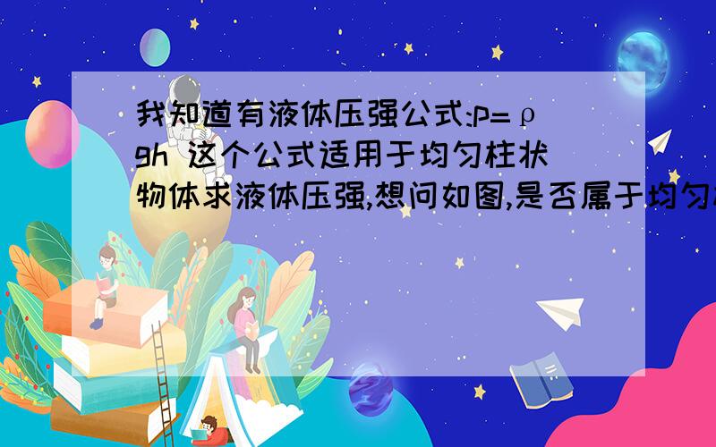 我知道有液体压强公式:p=ρgh 这个公式适用于均匀柱状物体求液体压强,想问如图,是否属于均匀柱状我知道有液体压强公式:p=ρgh 这个公式适用于均匀柱状物体求液体压强,想问如图,是否属于