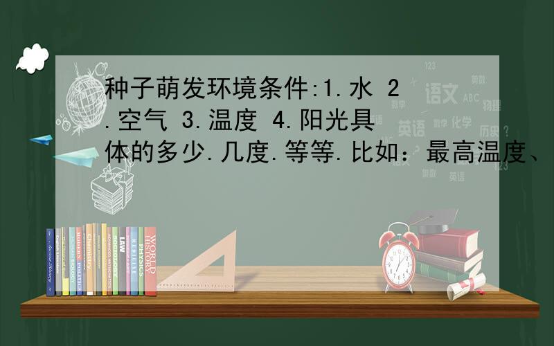 种子萌发环境条件:1.水 2.空气 3.温度 4.阳光具体的多少.几度.等等.比如：最高温度、最低温度、最适温度矮番茄和五彩椒的两个没有阳光.打错了