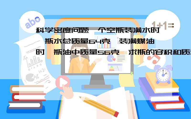 科学密度问题一个空瓶装满水时,瓶水总质量64克,装满煤油时,瓶油中质量56克,求瓶的容积和质量(ρ煤=0.8g/立方cm)