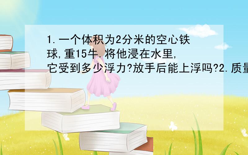 1.一个体积为2分米的空心铁球,重15牛.将他浸在水里,它受到多少浮力?放手后能上浮吗?2.质量为270克的铝球悬浮于水中,(1)求球受到多少浮力?(2)球体积应为多少?(3)球中间空心部分体积为多少?(