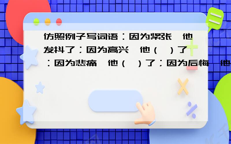 仿照例子写词语：因为紧张,他发抖了；因为高兴,他（ ）了：因为悲痛,他（ ）了；因为后悔,他（ ）了.