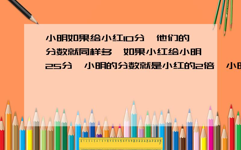 小明如果给小红10分,他们的分数就同样多,如果小红给小明25分,小明的分数就是小红的2倍,小明得分是（ ）分因为发错了,所以谁最先答就选他啊,写什么都可以……