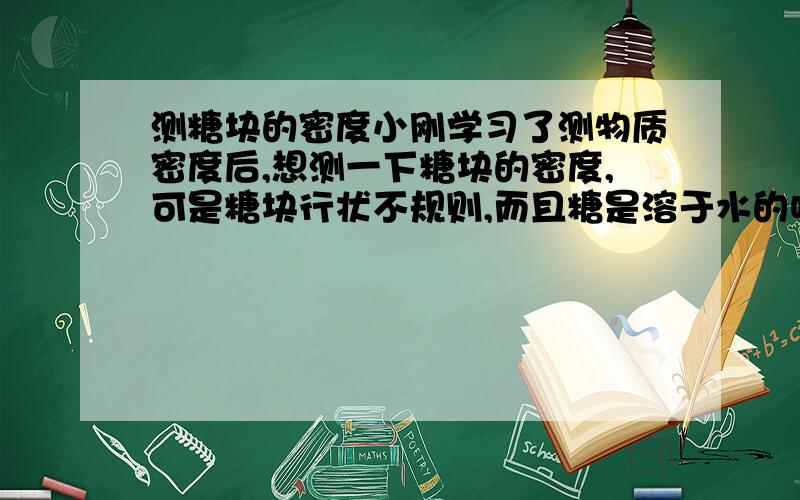 测糖块的密度小刚学习了测物质密度后,想测一下糖块的密度,可是糖块行状不规则,而且糖是溶于水的呀,怎么才能测出体积呢?于是他请教了老师,老师试着让他用面粉代替量筒里所用的水,还要