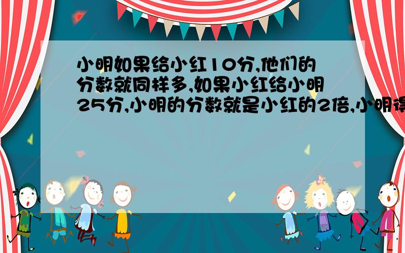 小明如果给小红10分,他们的分数就同样多,如果小红给小明25分,小明的分数就是小红的2倍,小明得分是（ ）分因为咱家的电脑不太好,答案发到我的私信里来哈!