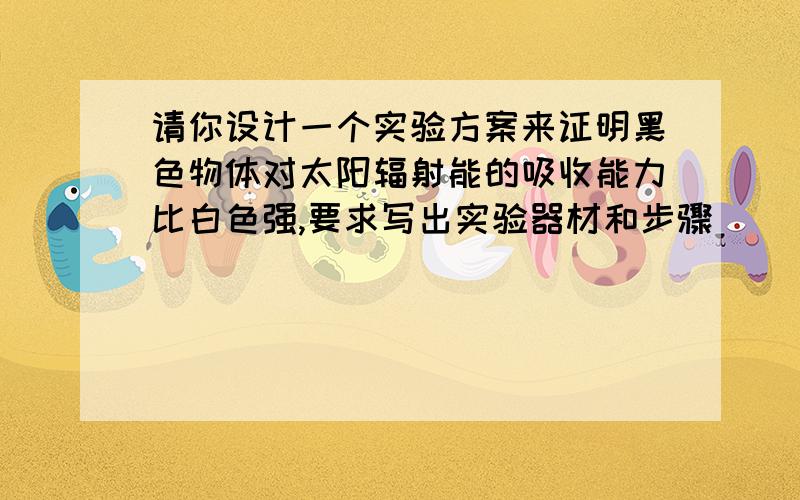 请你设计一个实验方案来证明黑色物体对太阳辐射能的吸收能力比白色强,要求写出实验器材和步骤