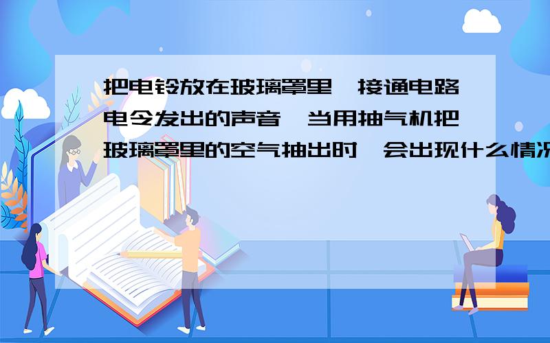 把电铃放在玻璃罩里,接通电路电令发出的声音,当用抽气机把玻璃罩里的空气抽出时,会出现什么情况