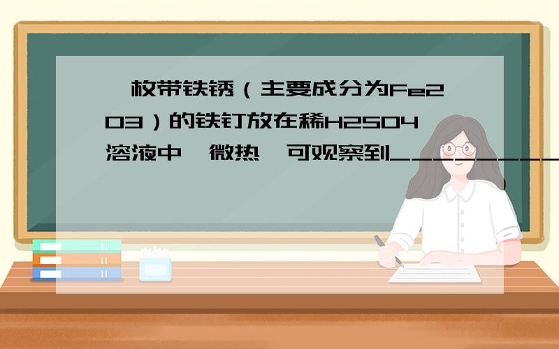 一枚带铁锈（主要成分为Fe2O3）的铁钉放在稀H2SO4溶液中,微热,可观察到_______________,该反应可用化学方程式___________________表示.反应一段时间后,又可观察到______________,该反应可用化学方程式___