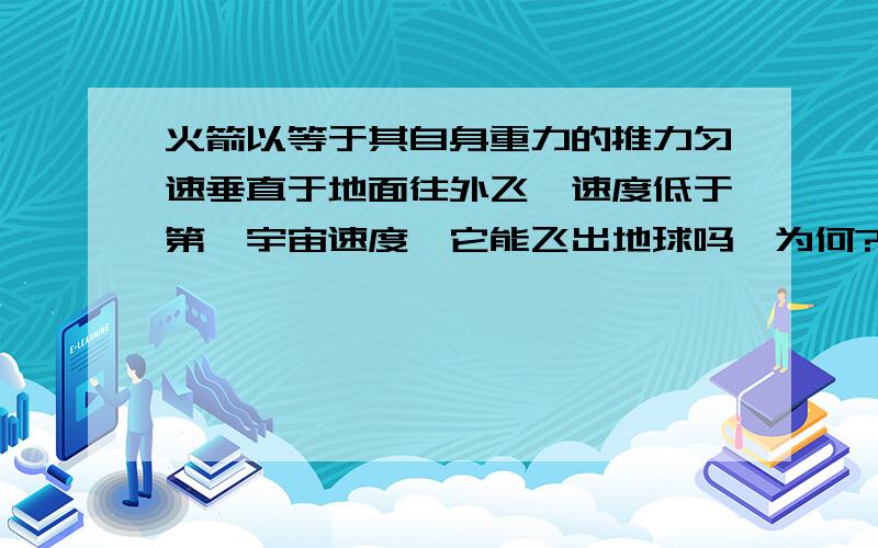 火箭以等于其自身重力的推力匀速垂直于地面往外飞,速度低于第一宇宙速度,它能飞出地球吗,为何?据说物体低于第一宇宙速度是无法摆脱地球引力飞出地球的大侠们，我问的关键是火箭低于