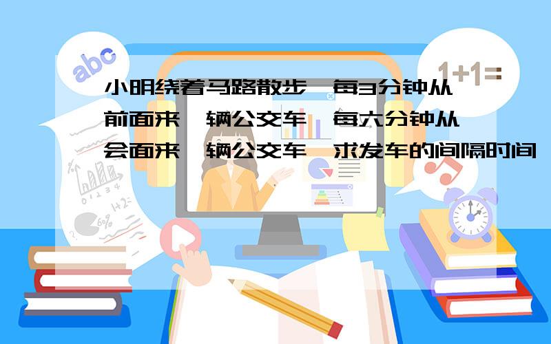 小明绕着马路散步,每3分钟从前面来一辆公交车,每六分钟从会面来一辆公交车,求发车的间隔时间