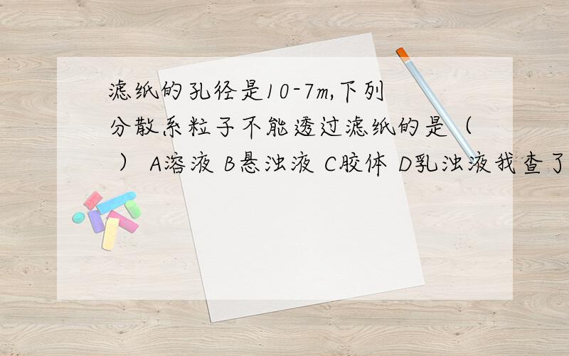 滤纸的孔径是10-7m,下列分散系粒子不能透过滤纸的是（ ） A溶液 B悬浊液 C胶体 D乳浊液我查了很多资料,有的说乳浊液不可以通过滤纸,有的说可以,答案的意思是可以的,化学老师也说可以.如