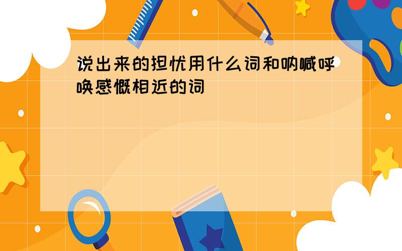 说出来的担忧用什么词和呐喊呼唤感慨相近的词