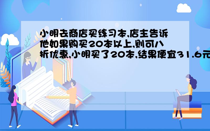 小明去商店买练习本,店主告诉他如果购买20本以上,则可八折优惠,小明买了20本,结果便宜31.6元,你知 道原来每本练习册多少元么（解方程,最好有讲解,明 ）主要是讲解!