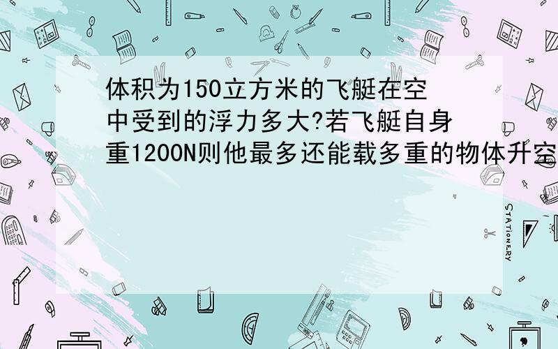 体积为150立方米的飞艇在空中受到的浮力多大?若飞艇自身重1200N则他最多还能载多重的物体升空,（已知,空气密度为1.29kg/立方米）N取10N/KG