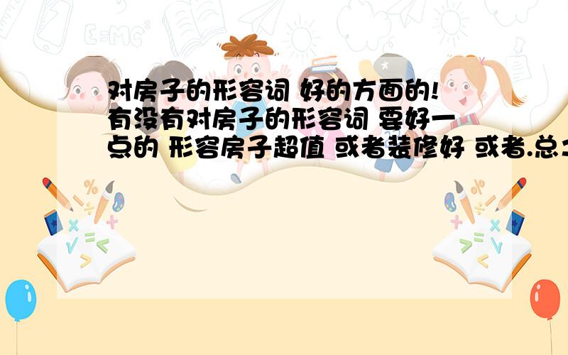 对房子的形容词 好的方面的!有没有对房子的形容词 要好一点的 形容房子超值 或者装修好 或者.总之您语言丰富的话就多说点