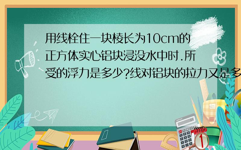 用线栓住一块棱长为10cm的正方体实心铝块浸没水中时.所受的浮力是多少?线对铝块的拉力又是多少?要有已知,求解的解题过程``````