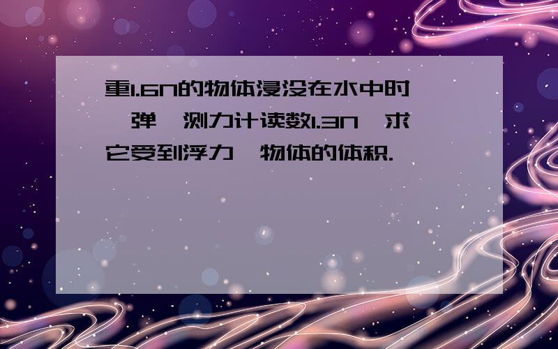 重1.6N的物体浸没在水中时,弹簧测力计读数1.3N,求它受到浮力,物体的体积.