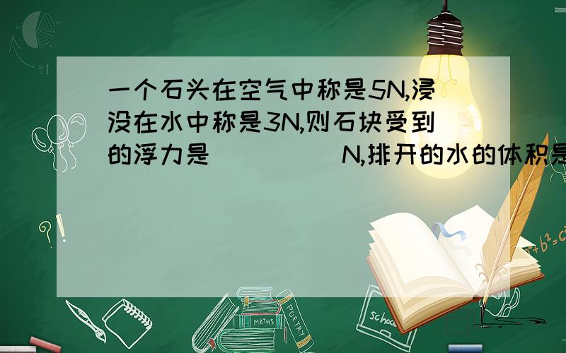 一个石头在空气中称是5N,浸没在水中称是3N,则石块受到的浮力是_____N,排开的水的体积是______立方米一个体积为0.01立方米的木块,投入水中静止后,有2/5体积在水面上.则木块受到的浮力是______N,