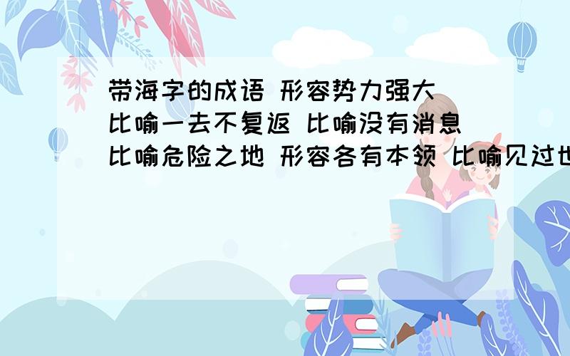 带海字的成语 形容势力强大 比喻一去不复返 比喻没有消息比喻危险之地 形容各有本领 比喻见过世面 形容意志坚决 泛指全国各地 比喻迷失方向 比喻人心所向 加上上面的 共10个 要带海字!