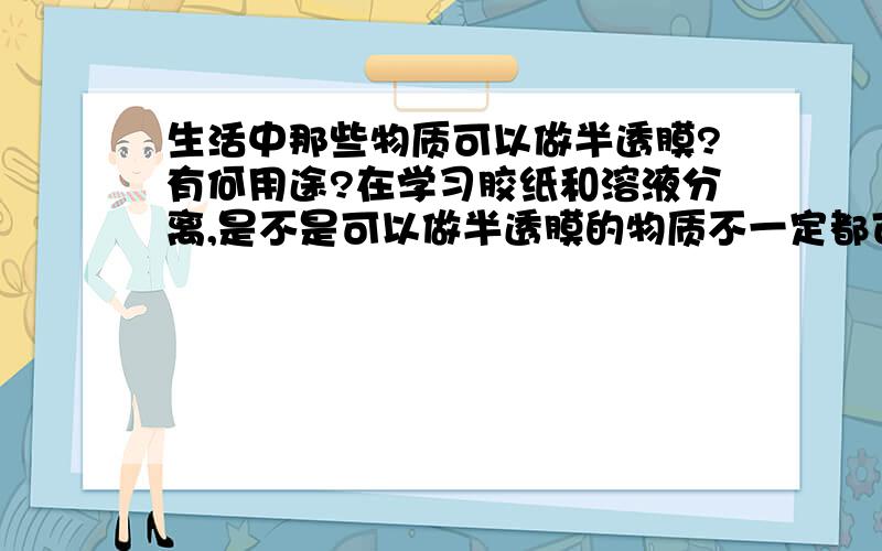 生活中那些物质可以做半透膜?有何用途?在学习胶纸和溶液分离,是不是可以做半透膜的物质不一定都可以用来渗析交替和溶液啊?