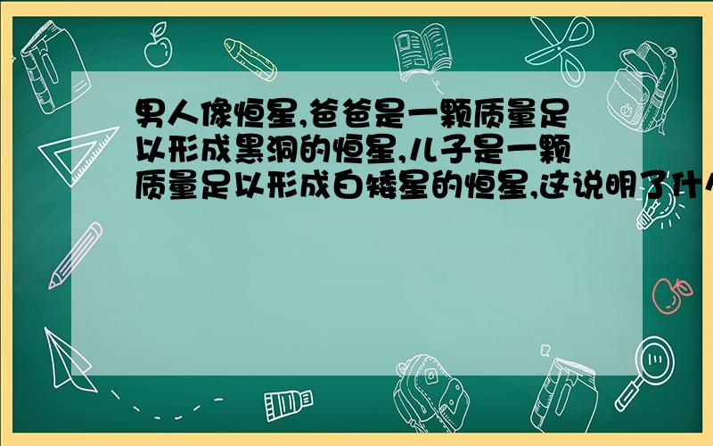 男人像恒星,爸爸是一颗质量足以形成黑洞的恒星,儿子是一颗质量足以形成白矮星的恒星,这说明了什么?