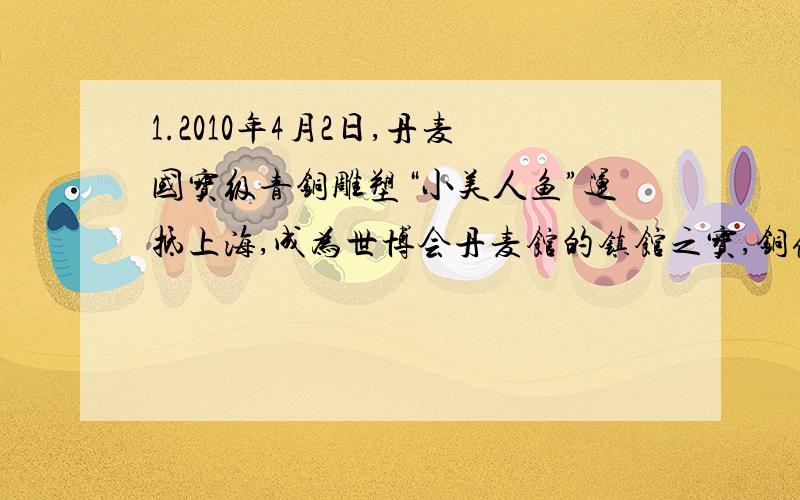 1.2010年4月2日,丹麦国宝级青铜雕塑“小美人鱼”运抵上海,成为世博会丹麦馆的镇馆之宝,铜像中美人鱼身高1.5米,基石直径1.8米.求（1）若青铜由铜锡约按质量比为3:1熔合而成,则青铜密度多少(