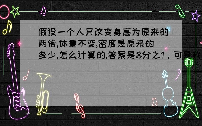 假设一个人只改变身高为原来的两倍,体重不变,密度是原来的多少,怎么计算的.答案是8分之1，可是我不知道是怎么计算出来的.