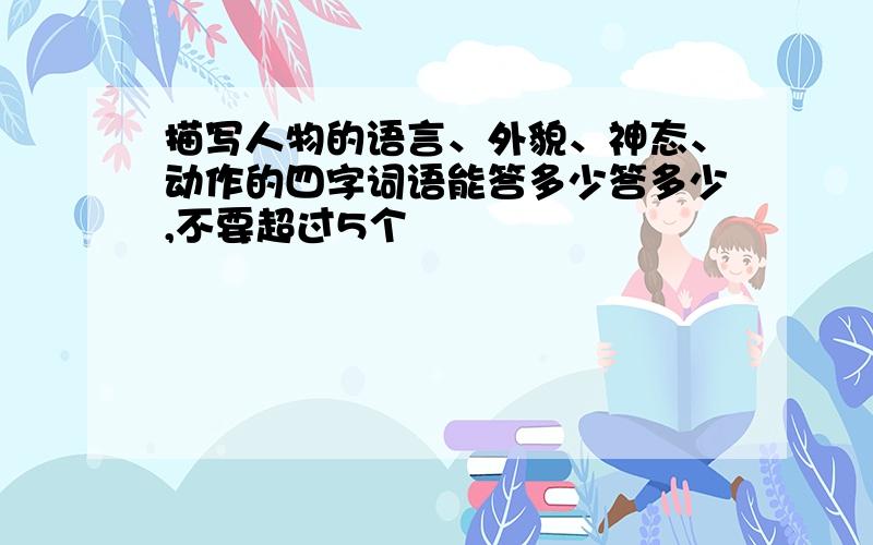 描写人物的语言、外貌、神态、动作的四字词语能答多少答多少,不要超过5个