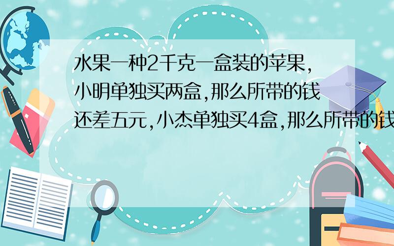 水果一种2千克一盒装的苹果,小明单独买两盒,那么所带的钱还差五元,小杰单独买4盒,那么所带的钱还三元,已知小杰所带的钱是小明的三倍,试问苹果的多少钱