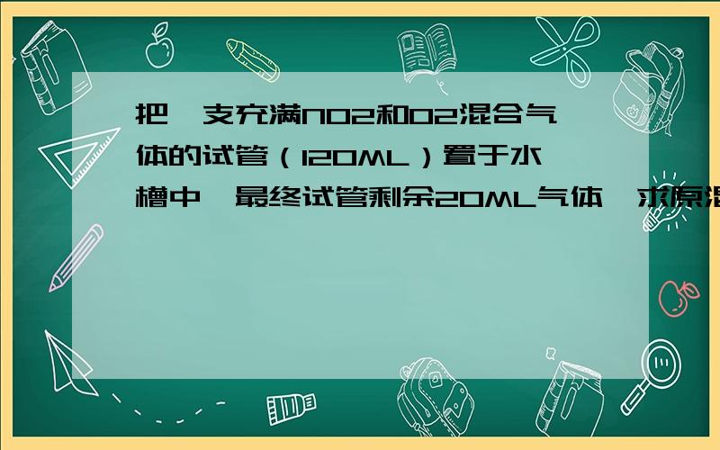 把一支充满NO2和O2混合气体的试管（120ML）置于水槽中,最终试管剩余20ML气体,求原混合的气体体积为多少