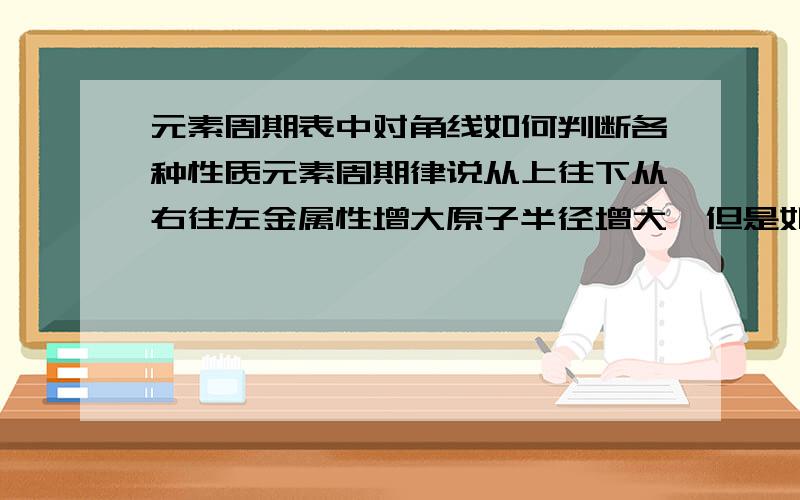 元素周期表中对角线如何判断各种性质元素周期律说从上往下从右往左金属性增大原子半径增大,但是如果是左上和右下的对角线又该怎么判断呢?比如S和N,Al和Be,Ca和Na等,这些元素之间金属性